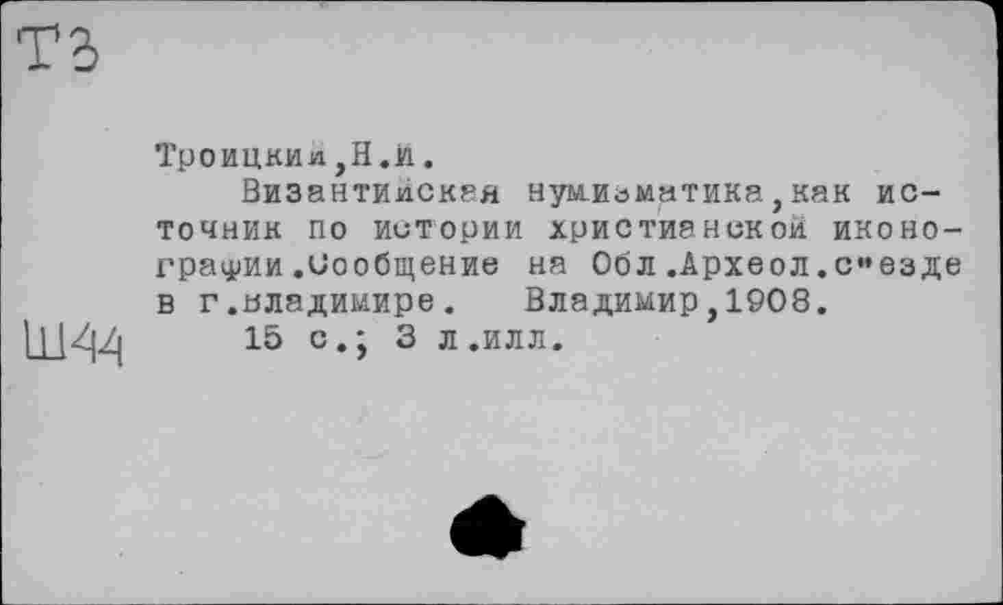 ﻿ть
Ш44
Троицки л jH.ii.
Византийская нумизматика,как источник по истории христианской иконографии .Сообщение на Оол .Археол.съезде в г.Владимире.	Владимир,1908.
15 с.; 3 л .илл.